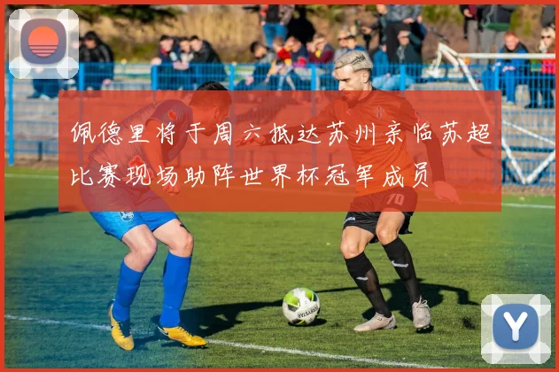 佩德里将于周六抵达苏州亲临苏超比赛现场助阵世界杯冠军成员