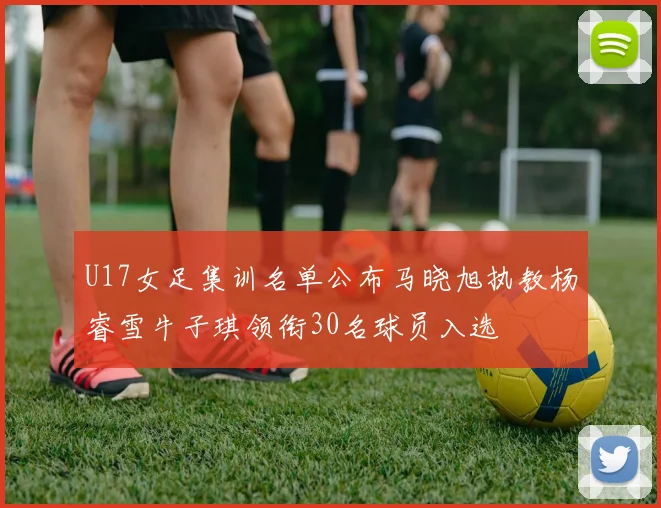 U17女足集训名单公布马晓旭执教杨睿雪牛子琪领衔30名球员入选