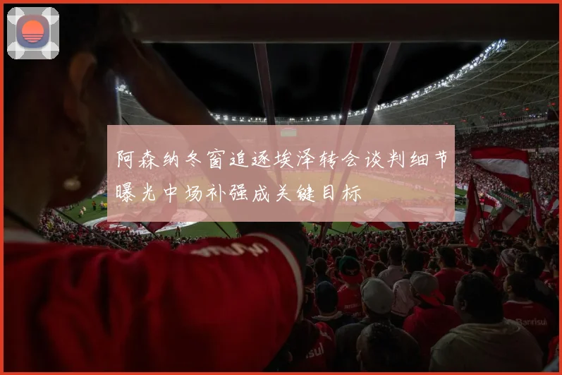 阿森纳冬窗追逐埃泽转会谈判细节曝光中场补强成关键目标