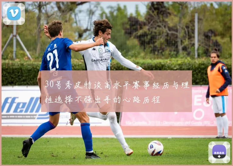 30号秀皮特谈高水平赛事经历与理性选择不强出手的心路历程