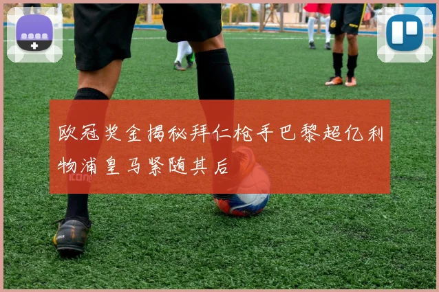 欧冠奖金揭秘拜仁枪手巴黎超亿利物浦皇马紧随其后