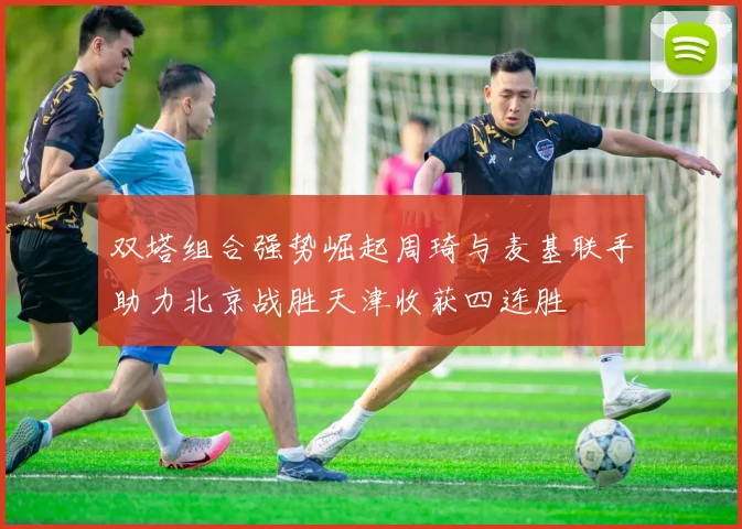 双塔组合强势崛起周琦与麦基联手助力北京战胜天津收获四连胜