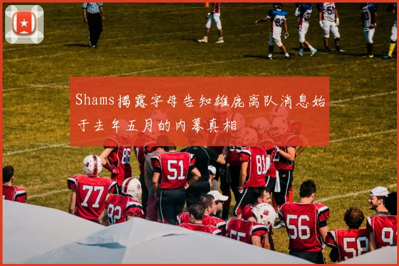 Shams揭露字母告知雄鹿离队消息始于去年五月的内幕真相
