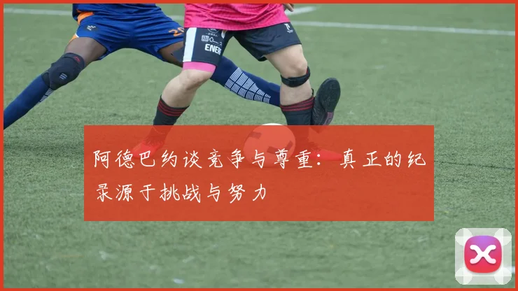 阿德巴约谈竞争与尊重：真正的纪录源于挑战与努力