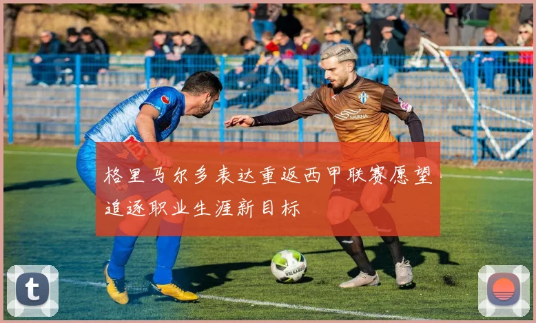 格里马尔多表达重返西甲联赛愿望追逐职业生涯新目标