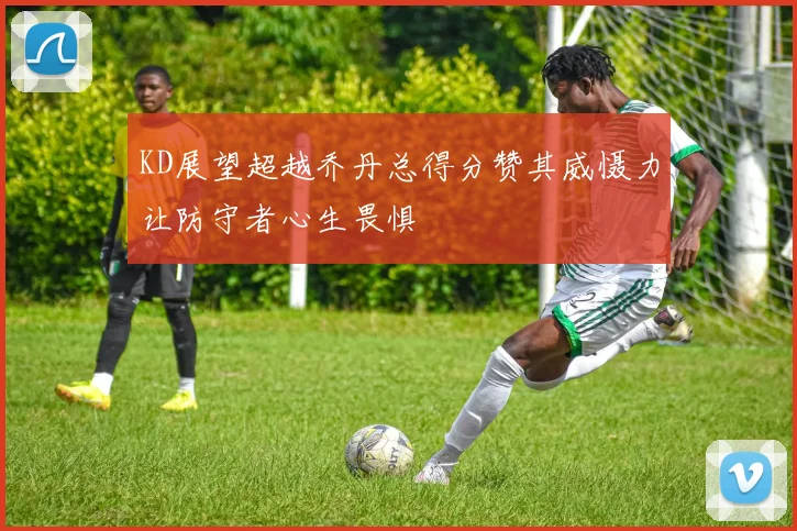 KD展望超越乔丹总得分赞其威慑力让防守者心生畏惧