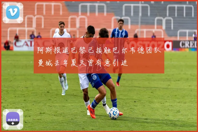 阿斯报道巴黎已接触巴尔韦德团队曼城去年夏天曾有意引进