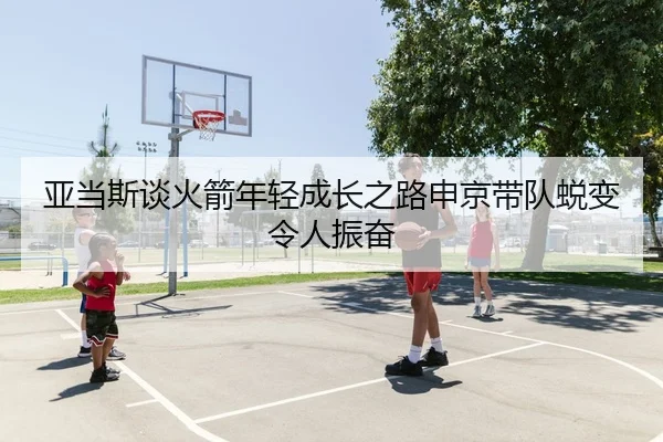 亚当斯谈火箭年轻成长之路申京带队蜕变令人振奋（3377app）