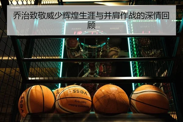 乔治致敬威少辉煌生涯与并肩作战的深情回顾（3377app）