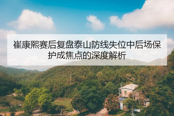 崔康熙赛后复盘泰山防线失位中后场保护成焦点的深度解析 - 3377app
